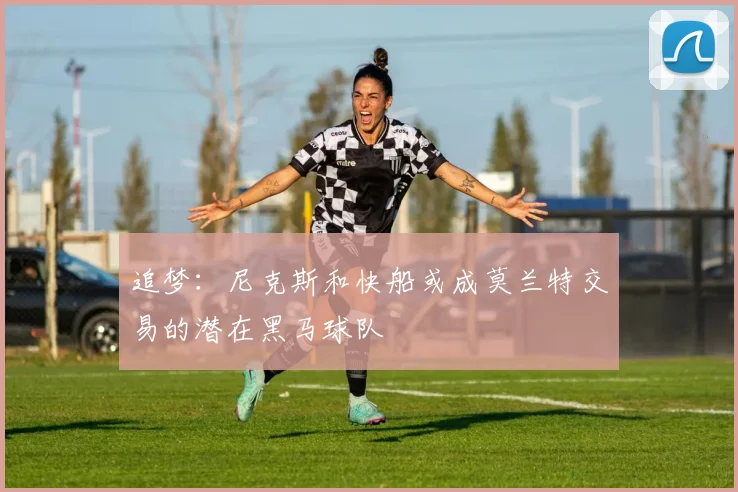 追梦：尼克斯和快船或成莫兰特交易的潜在黑马球队