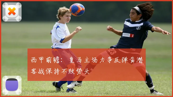 西甲前瞻：皇马主场力争反弹黄潜客战保持不败势头