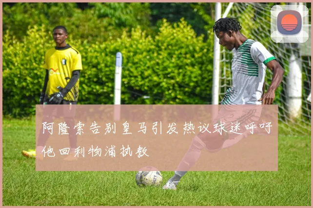 阿隆索告别皇马引发热议球迷呼吁他回利物浦执教