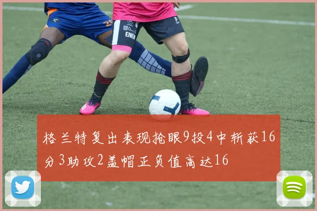 格兰特复出表现抢眼9投4中斩获16分3助攻2盖帽正负值高达16