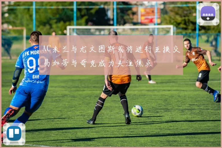 AC米兰与尤文图斯或将进行互换交易加蒂与奇克成为关注焦点