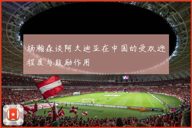 杨瀚森谈阿夫迪亚在中国的受欢迎程度与鼓励作用
