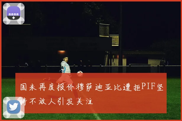 国米再度报价穆萨迪亚比遭拒PIF坚持不放人引发关注