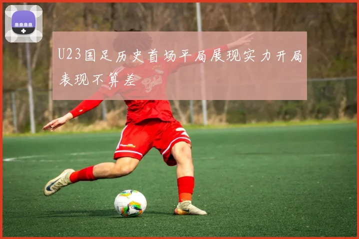 U23国足历史首场平局展现实力开局表现不算差